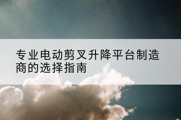 黑河电动剪叉升降平台厂家-专业电动剪叉升降平台制造商的选择指南