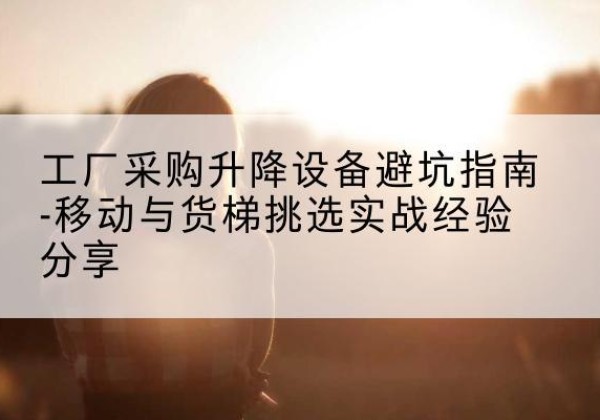 黑河移动式升降机怎么选-工厂采购升降设备避坑指南-移动与货梯挑选实战经验分享