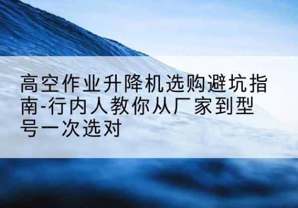 黑河升降平台厂家-高空作业升降机选购避坑指南-行内人教你从厂家到型号一次选对