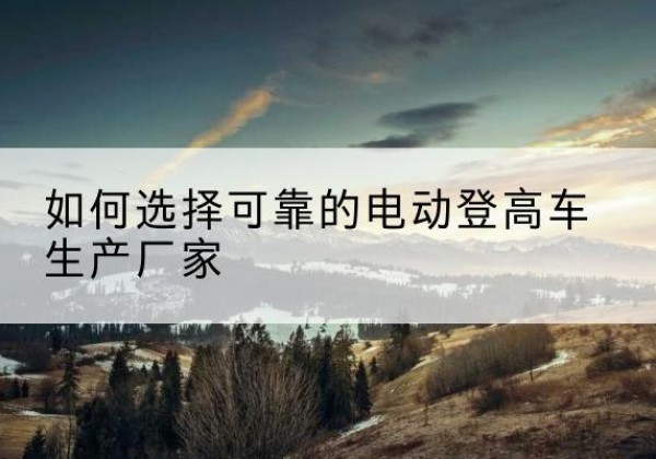 黑河电动登高车厂家-如何选择可靠的电动登高车生产厂家