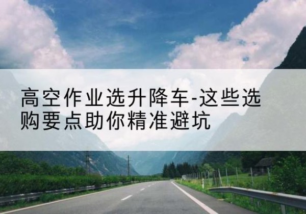 黑河升降车厂家-高空作业选升降车-这些选购要点助你*避坑