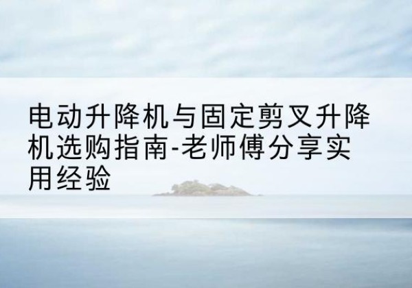 黑河电动升降机怎么选-电动升降机与固定剪叉升降机选购指南-老师傅分享实用经验