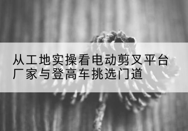 黑河电动剪叉升降平台厂家-从工地实操看电动剪叉平台厂家与登高车挑选门道