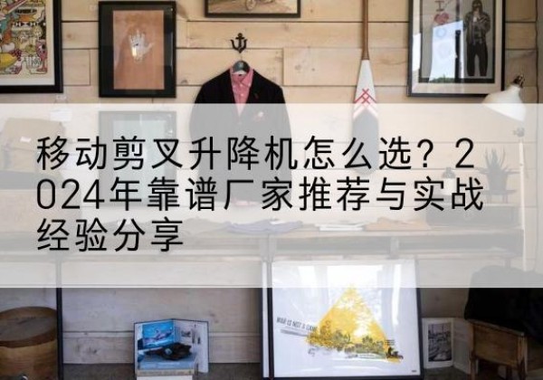 黑河升降平台厂家推荐-移动剪叉升降机怎么选？2024年靠谱厂家推荐与实战经验分享