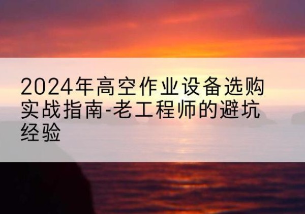黑河高空作业升降机厂家推荐-2024年高空作业设备选购实战指南-老工程师的避坑经验