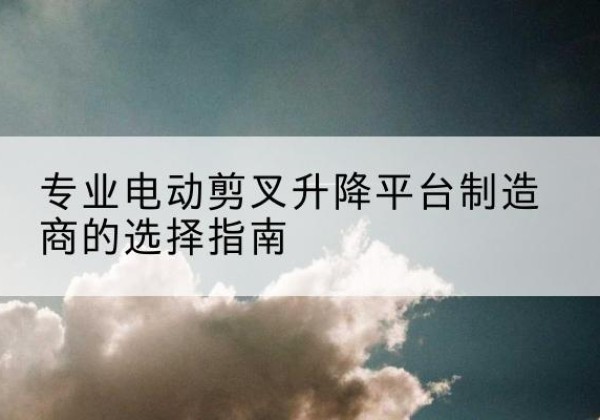 黑河电动剪叉升降平台厂家-专业电动剪叉升降平台制造商的选择指南