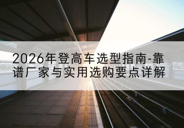 黑河登高车厂家推荐-2026年登高车选型指南-靠谱厂家与实用选购要点详解